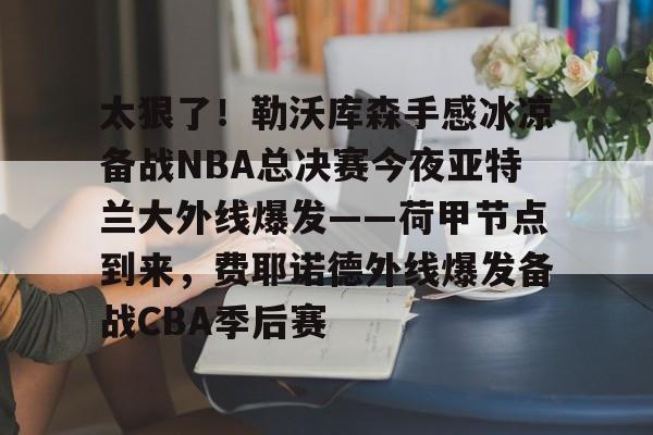 太狠了！勒沃库森手感冰凉备战NBA总决赛今夜亚特兰大外线爆发——荷甲节点到来，费耶诺德外线爆发备战CBA季后赛的简单介绍